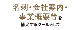 名刺・会社案内・事業概要等を補足するツールとして